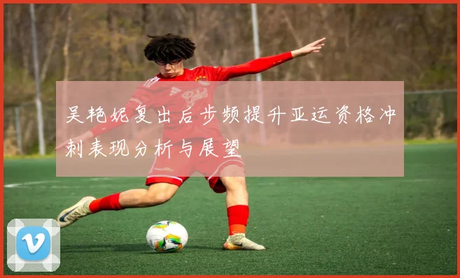 吴艳妮复出后步频提升亚运资格冲刺表现分析与展望