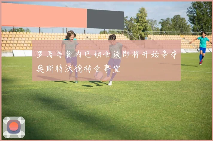罗马与费内巴切会谈即将开始争夺奥斯特沃德转会事宜