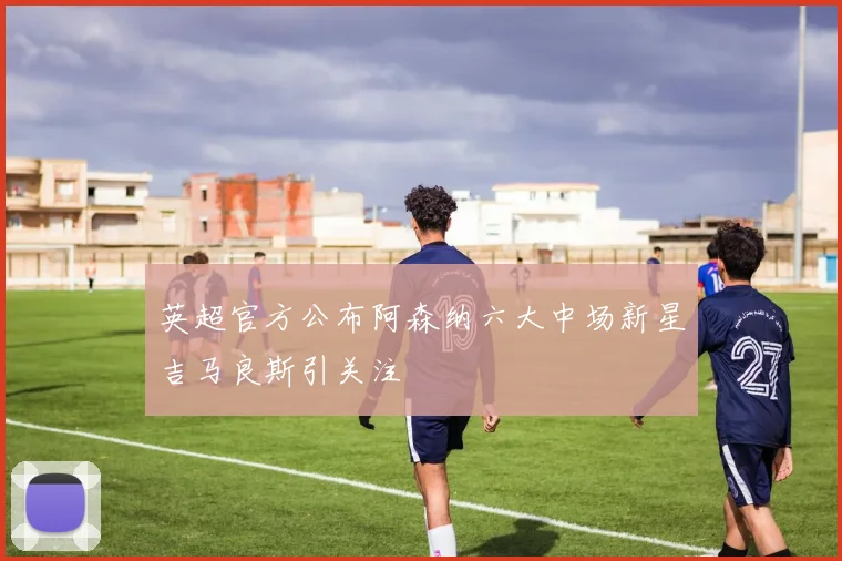 英超官方公布阿森纳六大中场新星吉马良斯引关注
