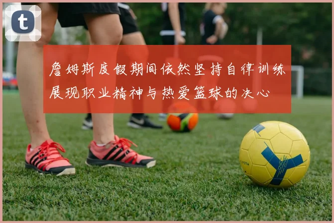 詹姆斯度假期间依然坚持自律训练展现职业精神与热爱篮球的决心
