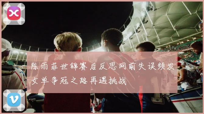 陈雨菲世锦赛后反思网前失误频发女单争冠之路再遇挑战
