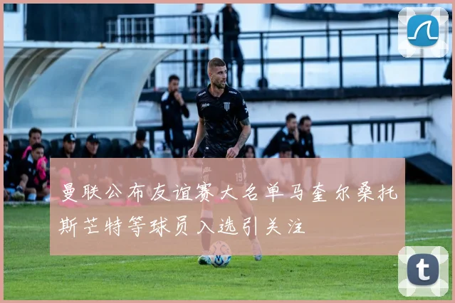 曼联公布友谊赛大名单马奎尔桑托斯芒特等球员入选引关注