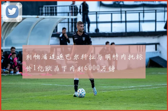利物浦追逐巴尔科拉与明特内托标价1亿欧马丁内利6000万镑