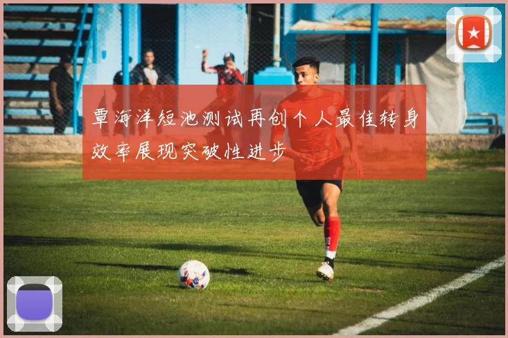 覃海洋短池测试再创个人最佳转身效率展现突破性进步