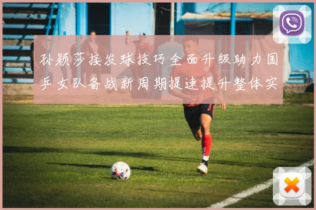 孙颖莎接发球技巧全面升级助力国乒女队备战新周期提速提升整体实力