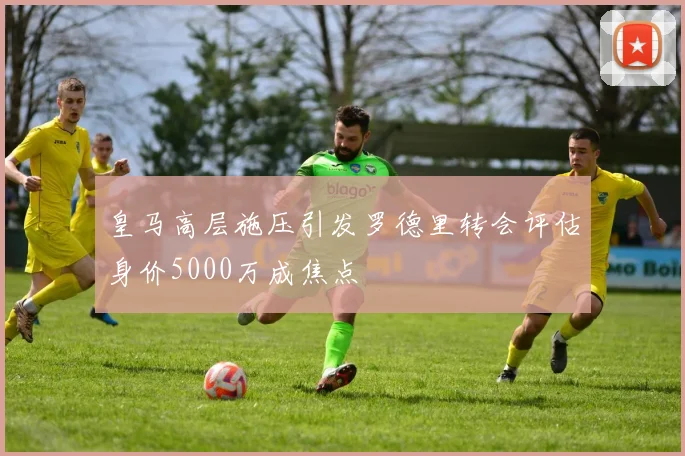 皇马高层施压引发罗德里转会评估身价5000万成焦点