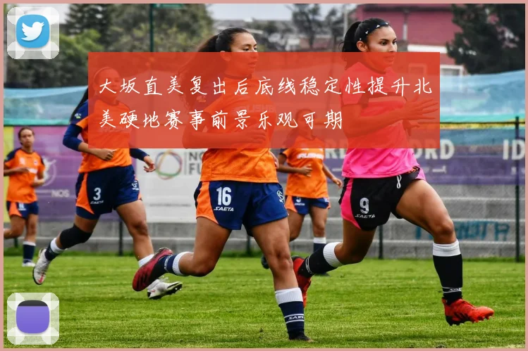 大坂直美复出后底线稳定性提升北美硬地赛事前景乐观可期