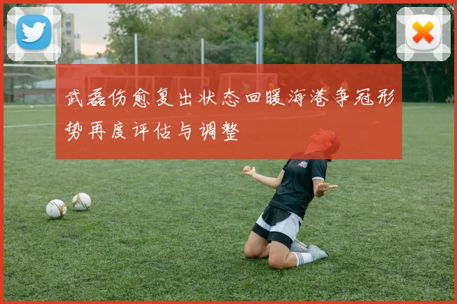 武磊伤愈复出状态回暖海港争冠形势再度评估与调整